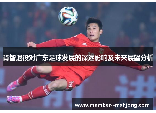 肖智退役对广东足球发展的深远影响及未来展望分析 肖智退役对广东足球发展的深远影响及未来展望分析