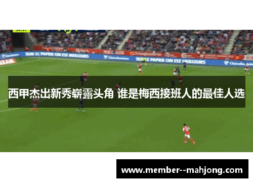 西甲杰出新秀崭露头角 谁是梅西接班人的最佳人选 西甲杰出新秀崭露头角 谁是梅西接班人的最佳人选