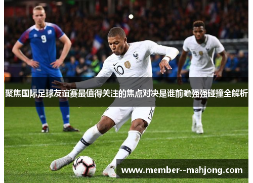 聚焦国际足球友谊赛最值得关注的焦点对决是谁前瞻强强碰撞全解析