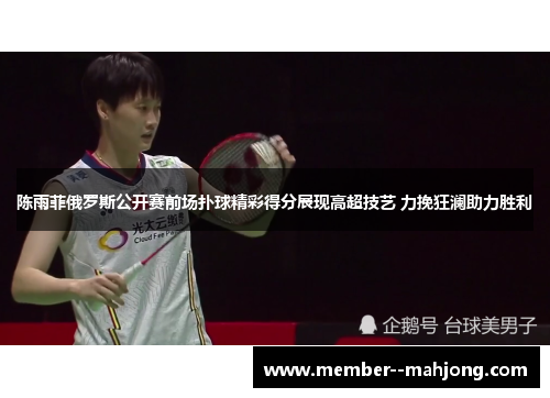 陈雨菲俄罗斯公开赛前场扑球精彩得分展现高超技艺 力挽狂澜助力胜利