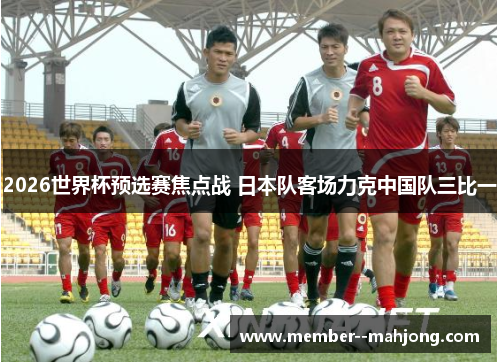 2026世界杯预选赛焦点战 日本队客场力克中国队三比一