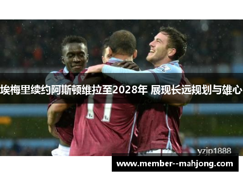 埃梅里续约阿斯顿维拉至2028年 展现长远规划与雄心